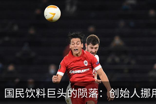 国民饮料巨头的陨落：创始人挪用21亿，传奇变幻成叹息